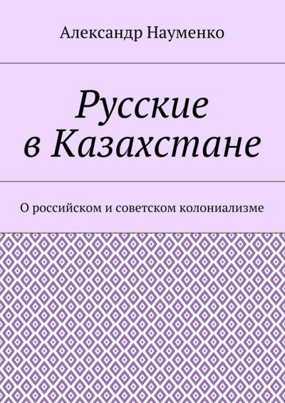 Книга Русские в Казахстане. О российском и советском колониализме (Александр Науменко)